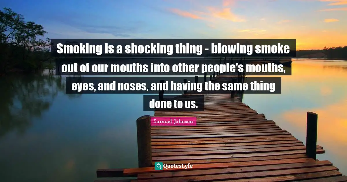 Smoking is a shocking thing - blowing smoke out of our mouths into other people's mouths, eyes, and noses, and having the same thing done to us.