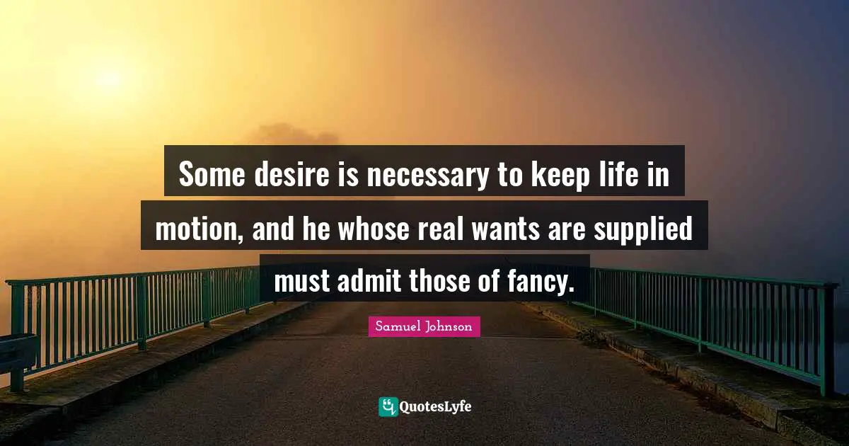 Some desire is necessary to keep life in motion, and he whose real wants are supplied must admit those of fancy.