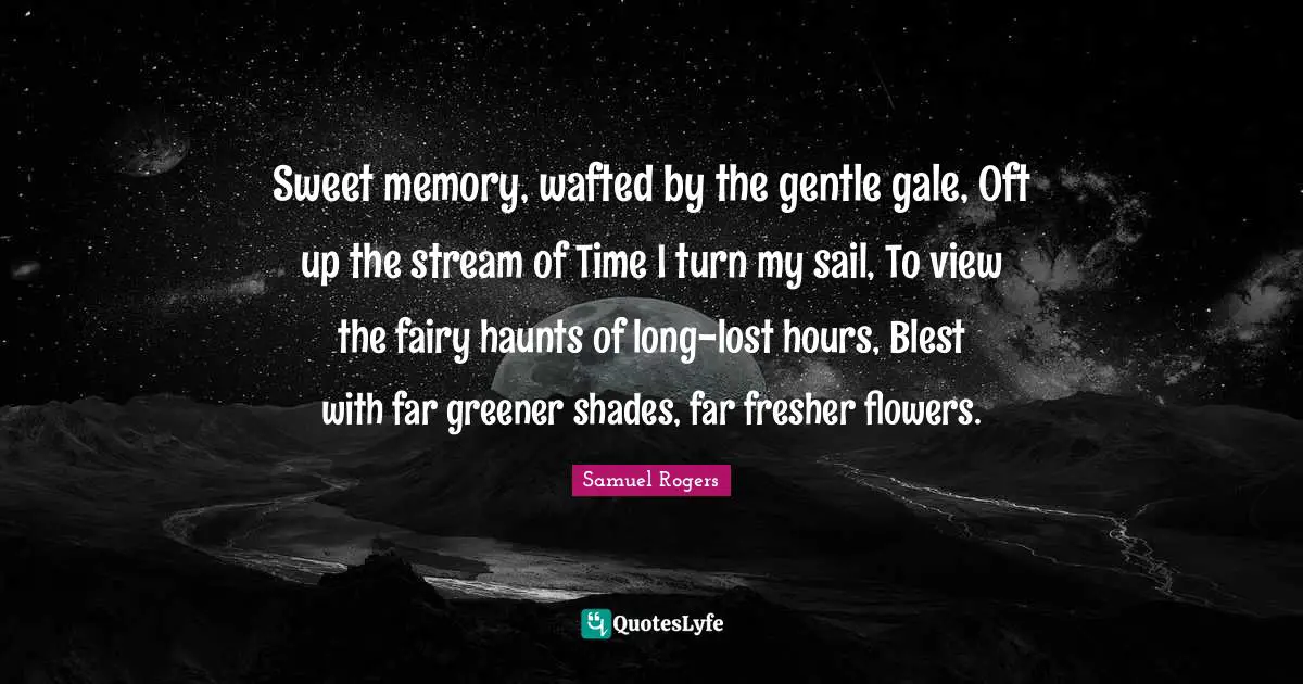 Samuel Rogers Quotes: "Sweet memory, wafted by the gentle gale, Oft up the stream of Time I turn my sail, To view the fairy haunts of long-lost hours, Blest with far greener shades, far fresher flowers."