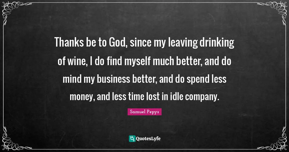 Idle Quotes: "Thanks be to God, since my leaving drinking of wine, I do find myself much better, and do mind my business better, and do spend less money, and less time lost in idle company."
