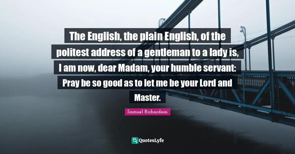 The English, the plain English, of the politest address of a gentleman to a lady is, I am now, dear Madam, your humble servant: Pray be so good as to let me be your Lord and Master.