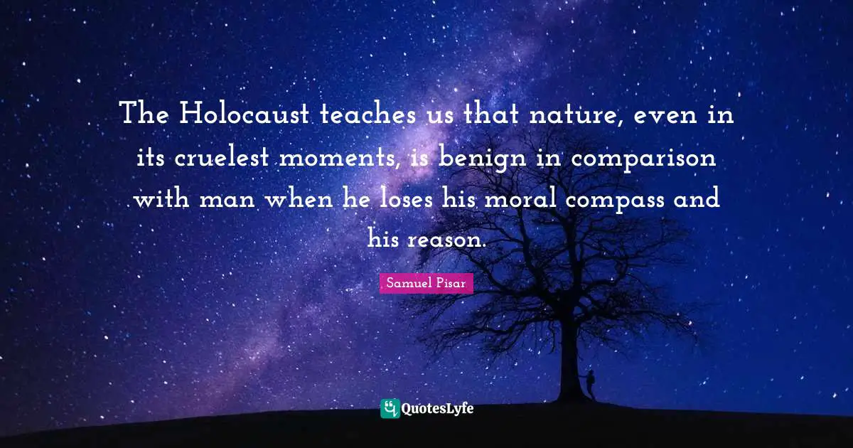 The Holocaust teaches us that nature, even in its cruelest moments, is benign in comparison with man when he loses his moral compass and his reason.