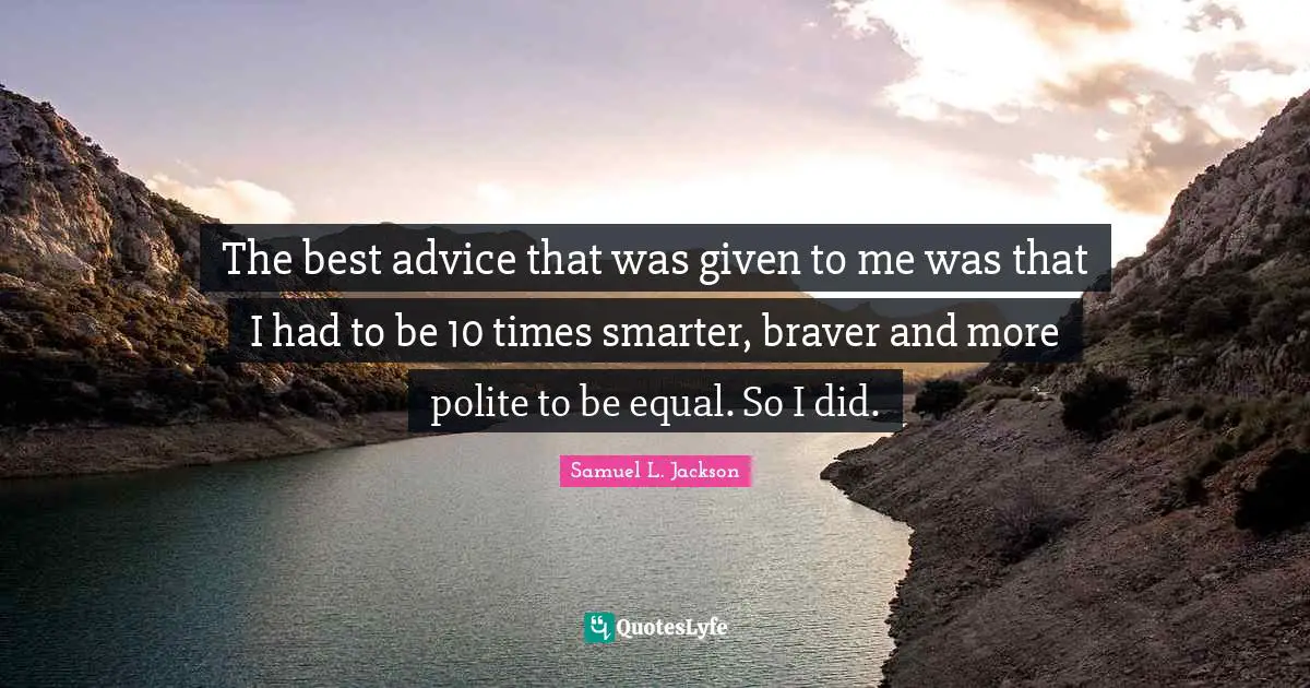 The best advice that was given to me was that I had to be 10 times smarter, braver and more polite to be equal. So I did.
