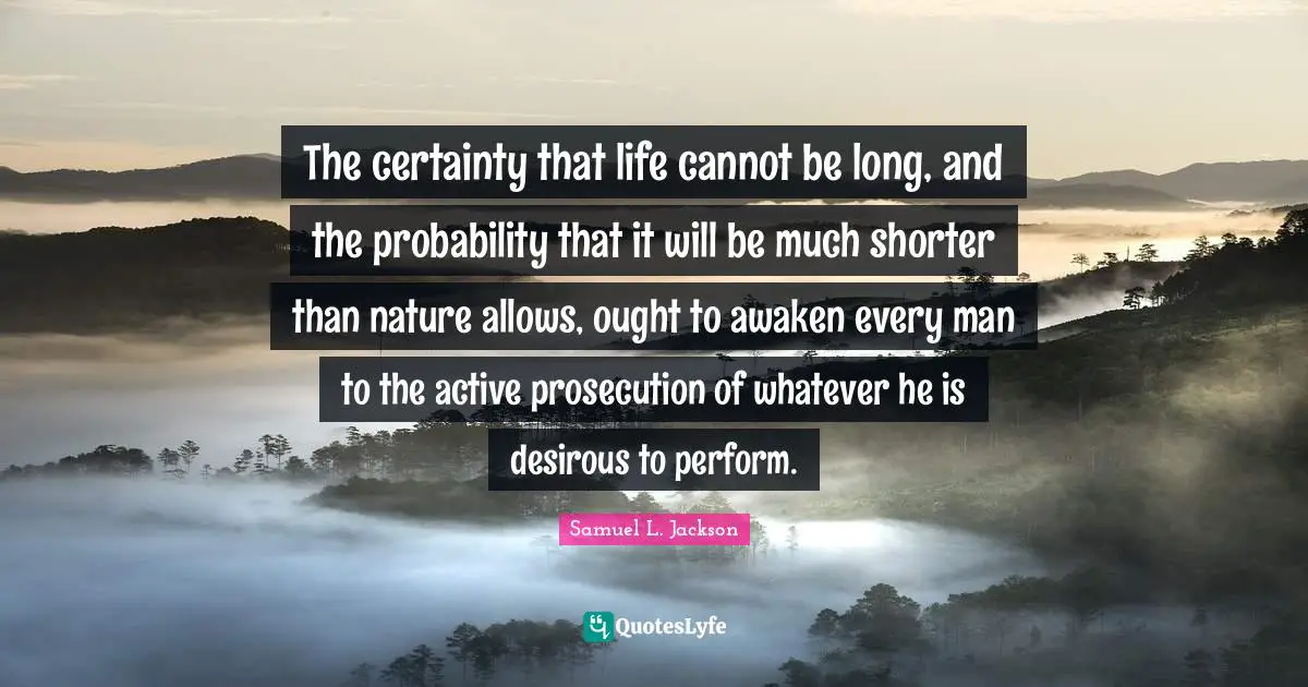 The certainty that life cannot be long, and the probability that it will be much shorter than nature allows, ought to awaken every man to the active prosecution of whatever he is desirous to perform.