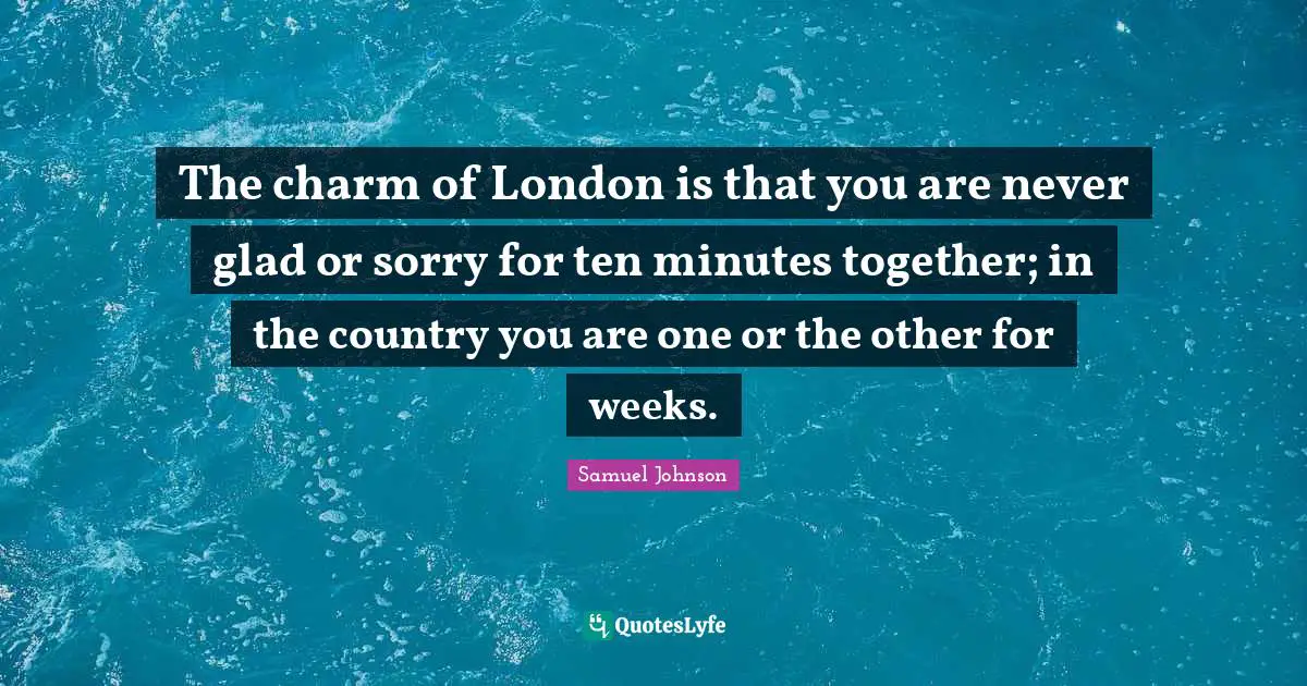 The charm of London is that you are never glad or sorry for ten minutes together; in the country you are one or the other for weeks.