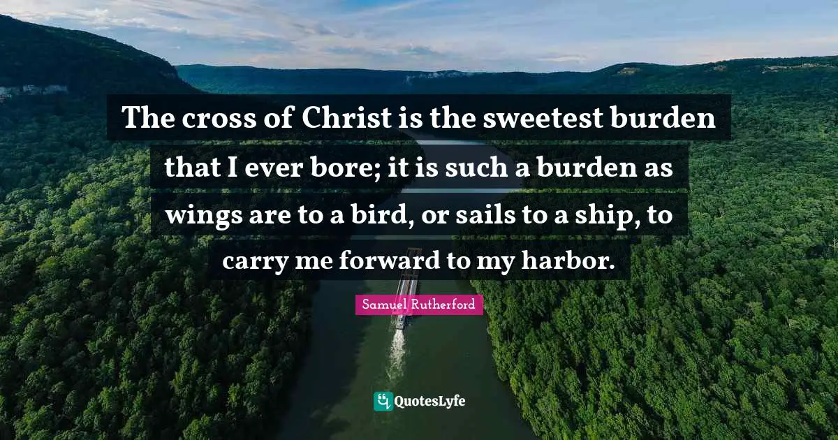 Samuel Rutherford Quotes: "The cross of Christ is the sweetest burden that I ever bore; it is such a burden as wings are to a bird, or sails to a ship, to carry me forward to my harbor."