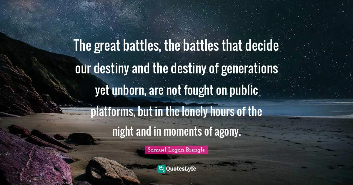 Samuel Logan Brengle Quotes: The great battles, the battles that decide our destiny and the destiny of generations yet unborn, are not fought on public platforms, but in the lonely hours of the night and in moments of agony.