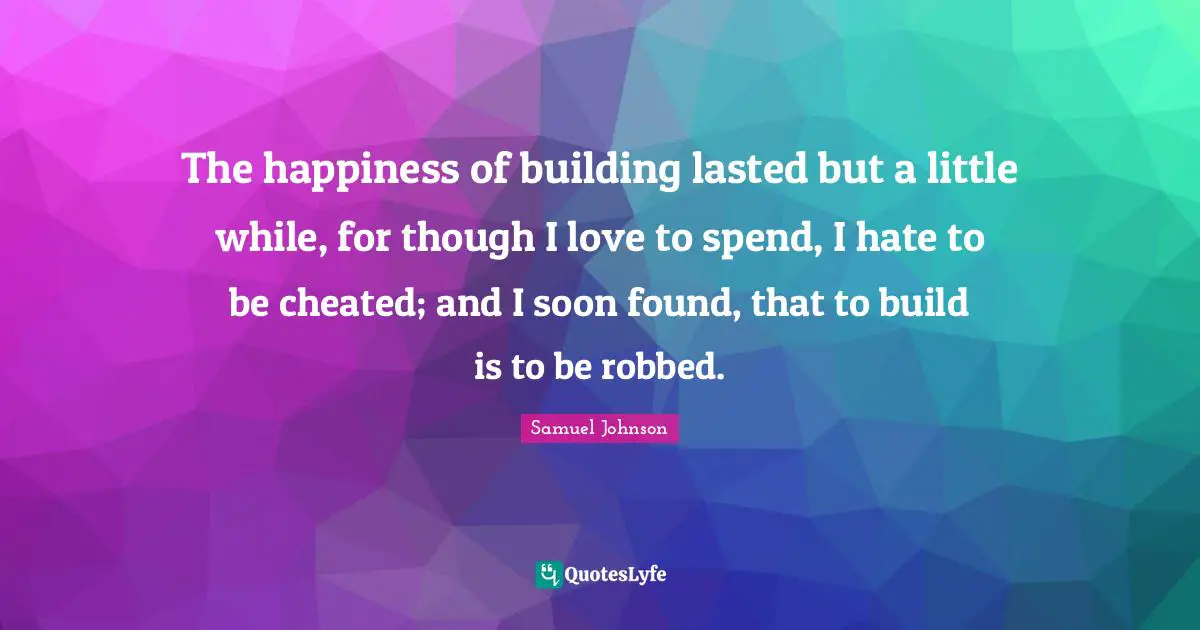The happiness of building lasted but a little while, for though I love to spend, I hate to be cheated; and I soon found, that to build is to be robbed.
