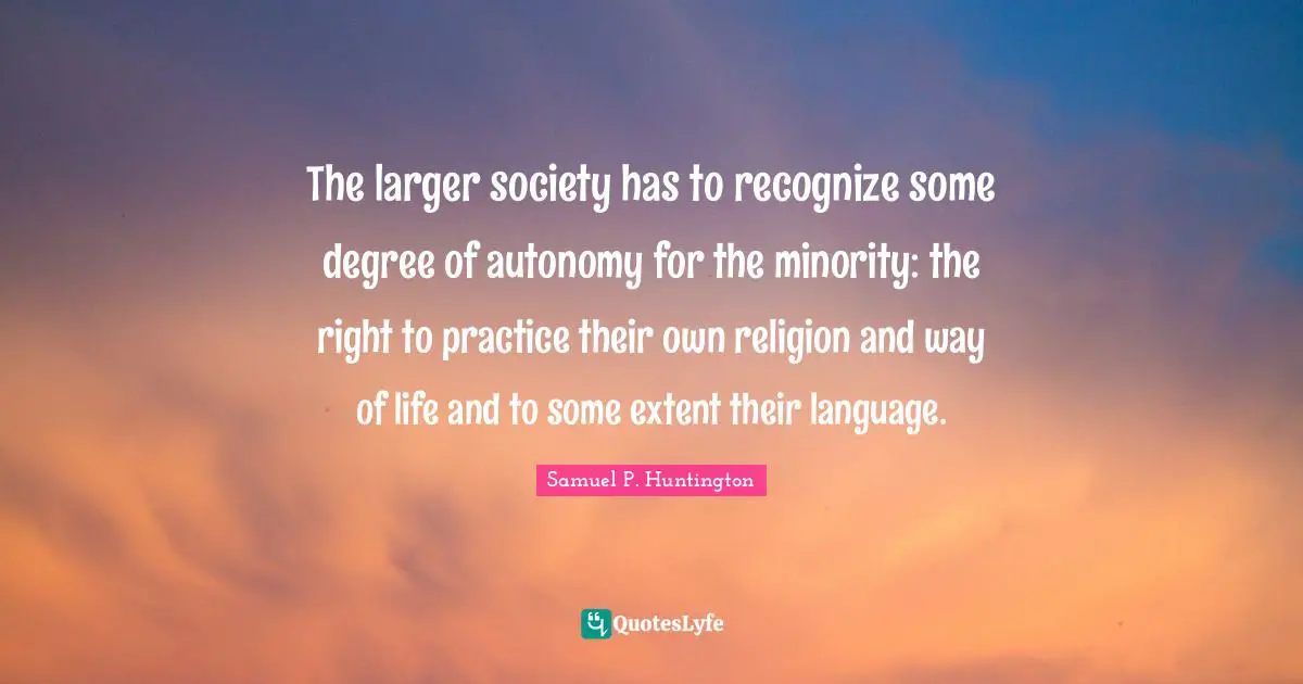 The larger society has to recognize some degree of autonomy for the minority: the right to practice their own religion and way of life and to some extent their language.