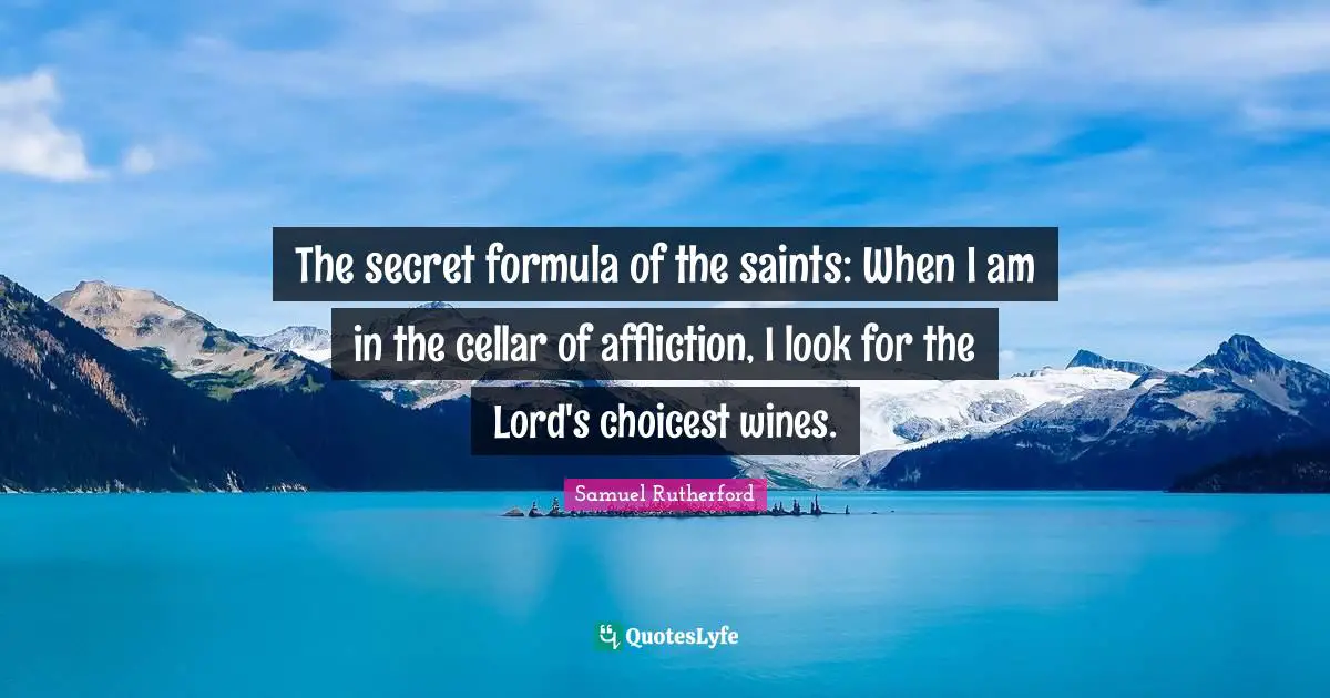 Samuel Rutherford Quotes: "The secret formula of the saints: When I am in the cellar of affliction, I look for the Lord's choicest wines."