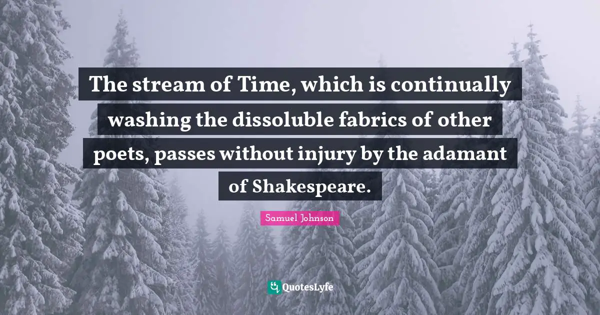 The stream of Time, which is continually washing the dissoluble fabrics of other poets, passes without injury by the adamant of Shakespeare.