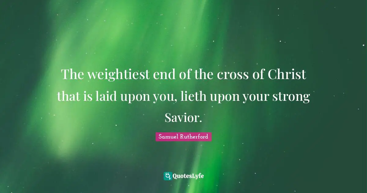 Samuel Rutherford Quotes: "The weightiest end of the cross of Christ that is laid upon you, lieth upon your strong Savior."