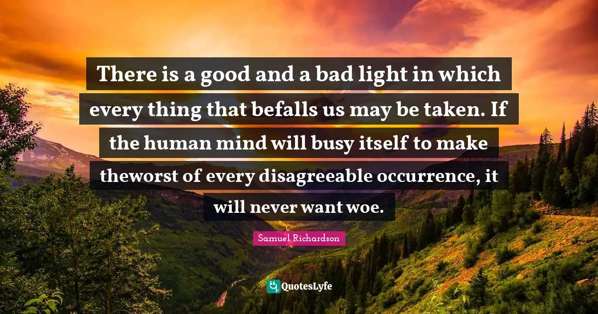 There is a good and a bad light in which every thing that befalls us may be taken. If the human mind will busy itself to make theworst of every disagreeable occurrence, it will never want woe.