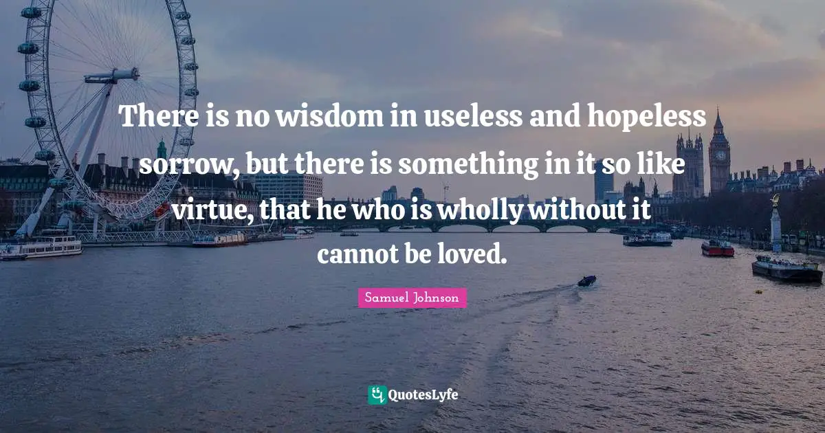 There is no wisdom in useless and hopeless sorrow, but there is something in it so like virtue, that he who is wholly without it cannot be loved.