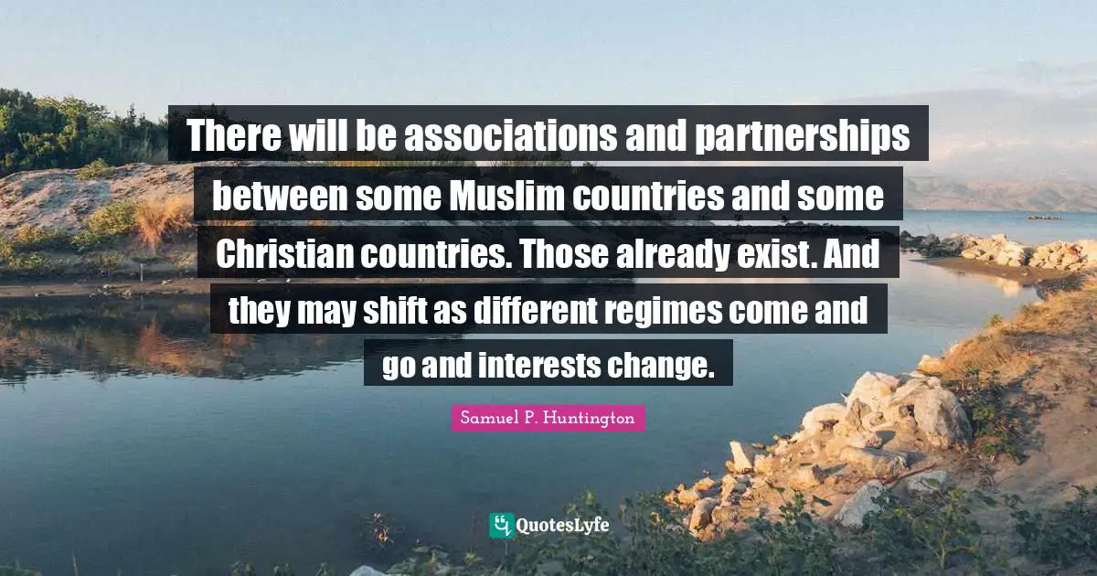 There will be associations and partnerships between some Muslim countries and some Christian countries. Those already exist. And they may shift as different regimes come and go and interests change.