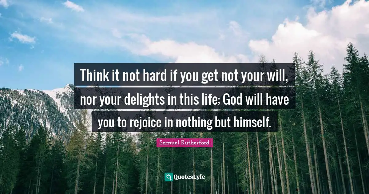 Samuel Rutherford Quotes: "Think it not hard if you get not your will, nor your delights in this life; God will have you to rejoice in nothing but himself."