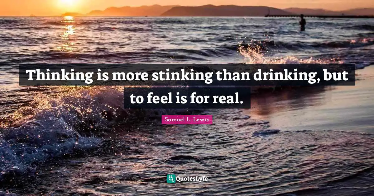 Thinking is more stinking than drinking, but to feel is for real.