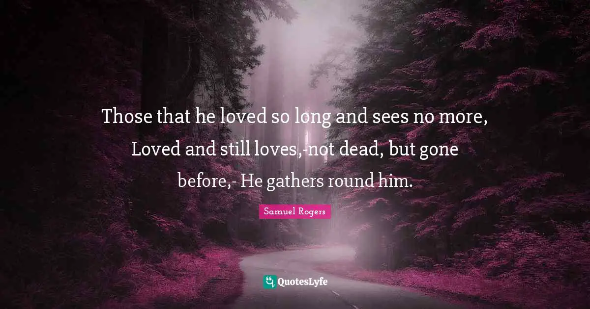 Samuel Rogers Quotes: "Those that he loved so long and sees no more, Loved and still loves,-not dead, but gone before,- He gathers round him."