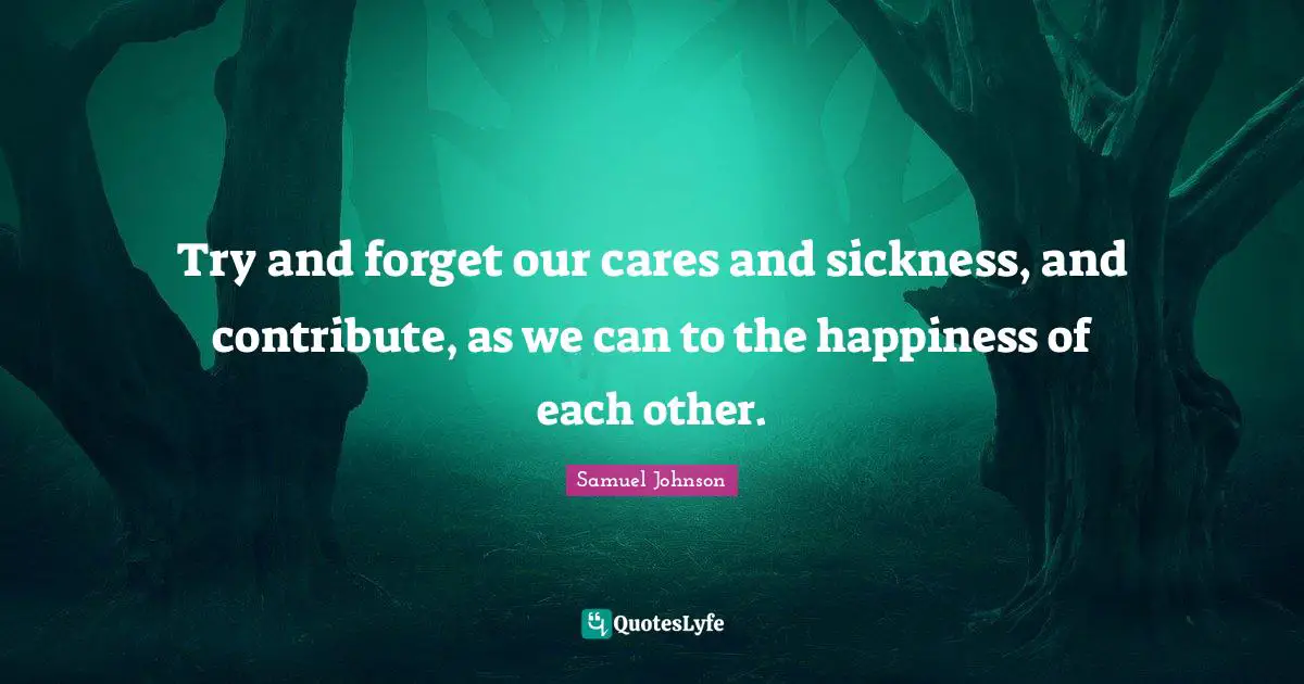 Try and forget our cares and sickness, and contribute, as we can to the happiness of each other.