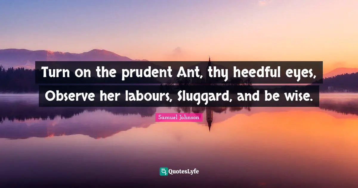 Turn on the prudent Ant, thy heedful eyes, Observe her labours, Sluggard, and be wise.