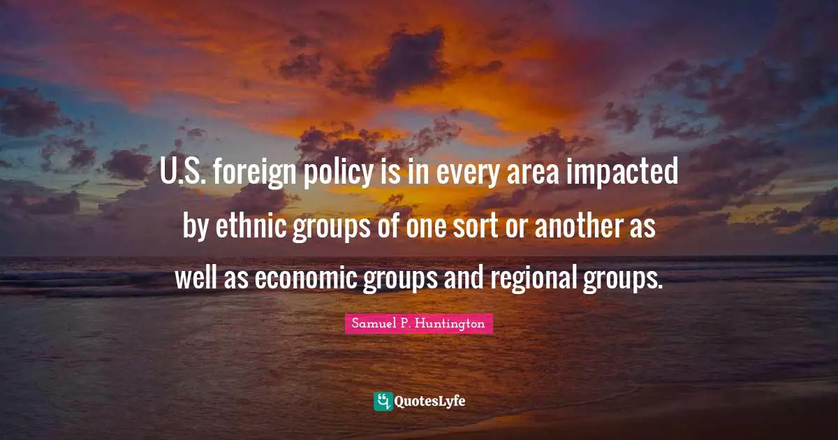 U.S. foreign policy is in every area impacted by ethnic groups of one sort or another as well as economic groups and regional groups.