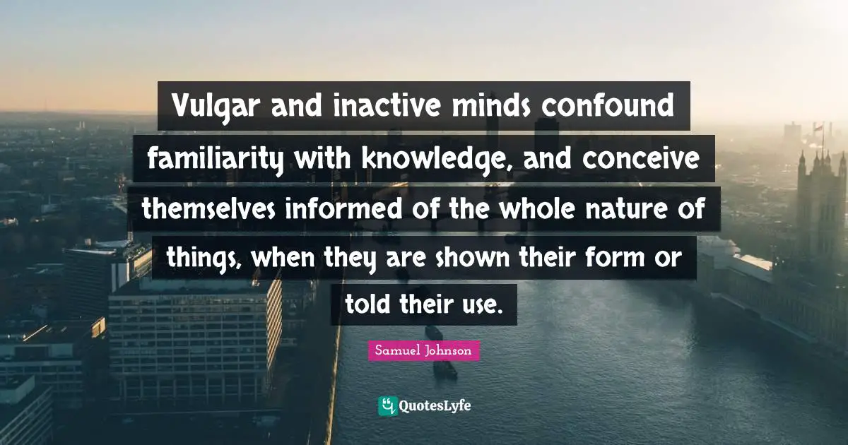 Vulgar and inactive minds confound familiarity with knowledge, and conceive themselves informed of the whole nature of things, when they are shown their form or told their use.