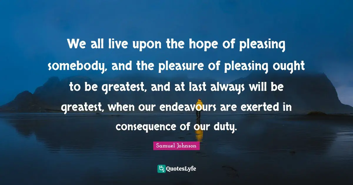 We all live upon the hope of pleasing somebody, and the pleasure of pleasing ought to be greatest, and at last always will be greatest, when our endeavours are exerted in consequence of our duty.