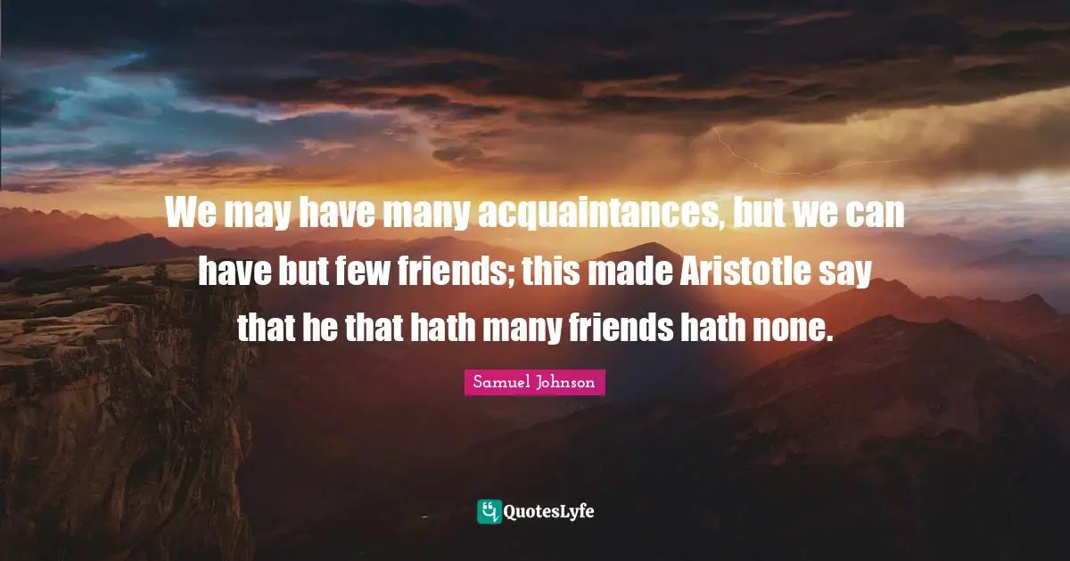 We may have many acquaintances, but we can have but few friends; this made Aristotle say that he that hath many friends hath none.