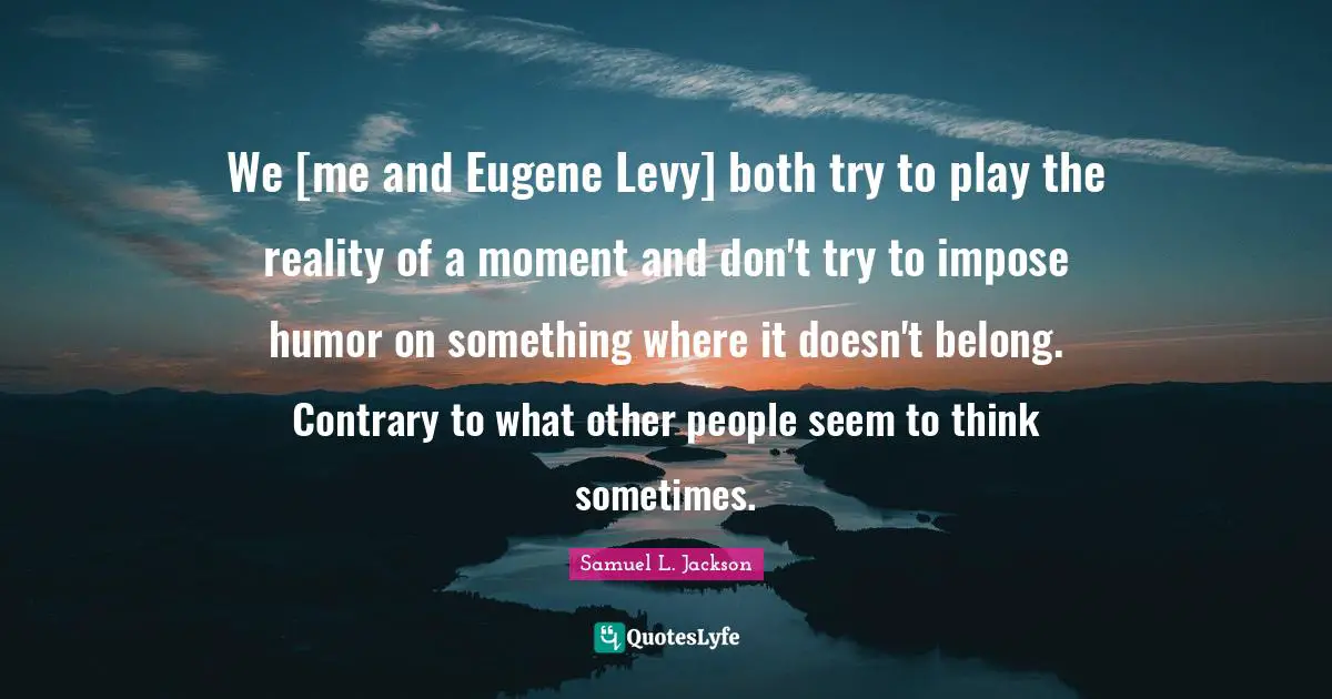 We [me and Eugene Levy] both try to play the reality of a moment and don't try to impose humor on something where it doesn't belong. Contrary to what other people seem to think sometimes.