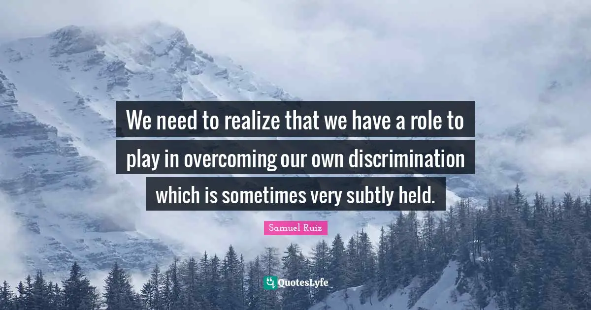 We need to realize that we have a role to play in overcoming our own discrimination which is sometimes very subtly held.