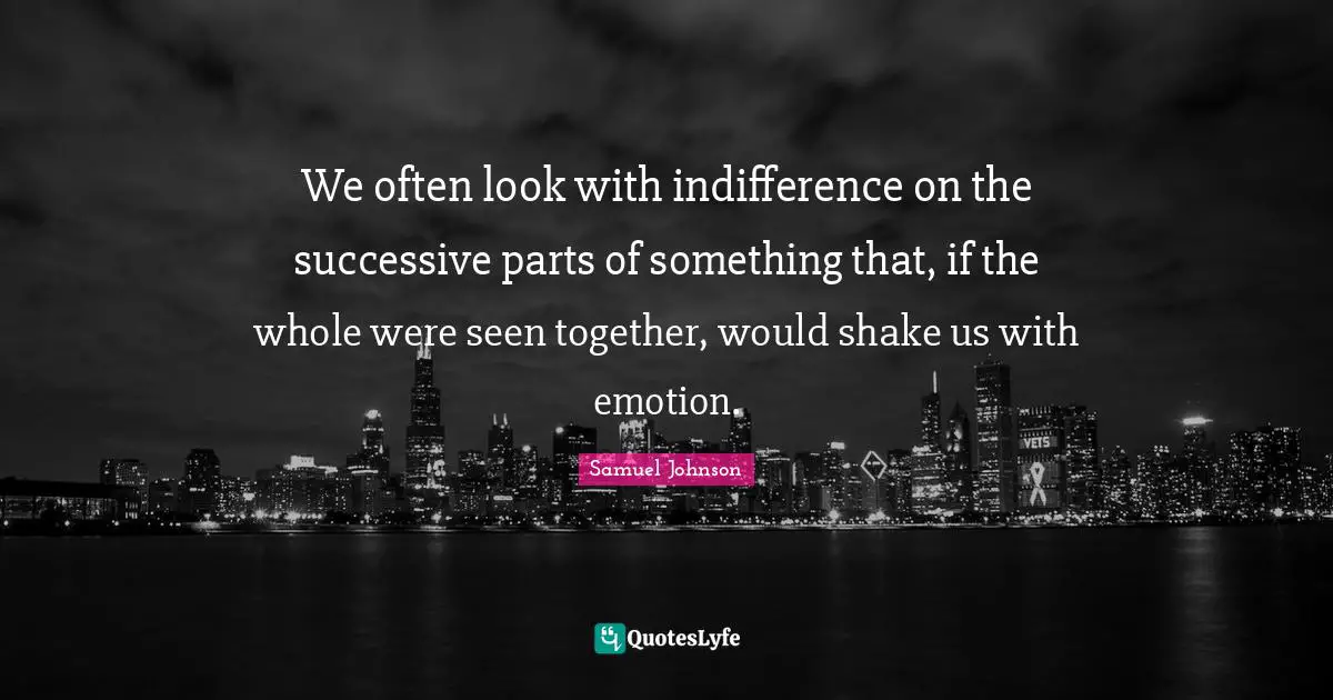 We often look with indifference on the successive parts of something that, if the whole were seen together, would shake us with emotion.