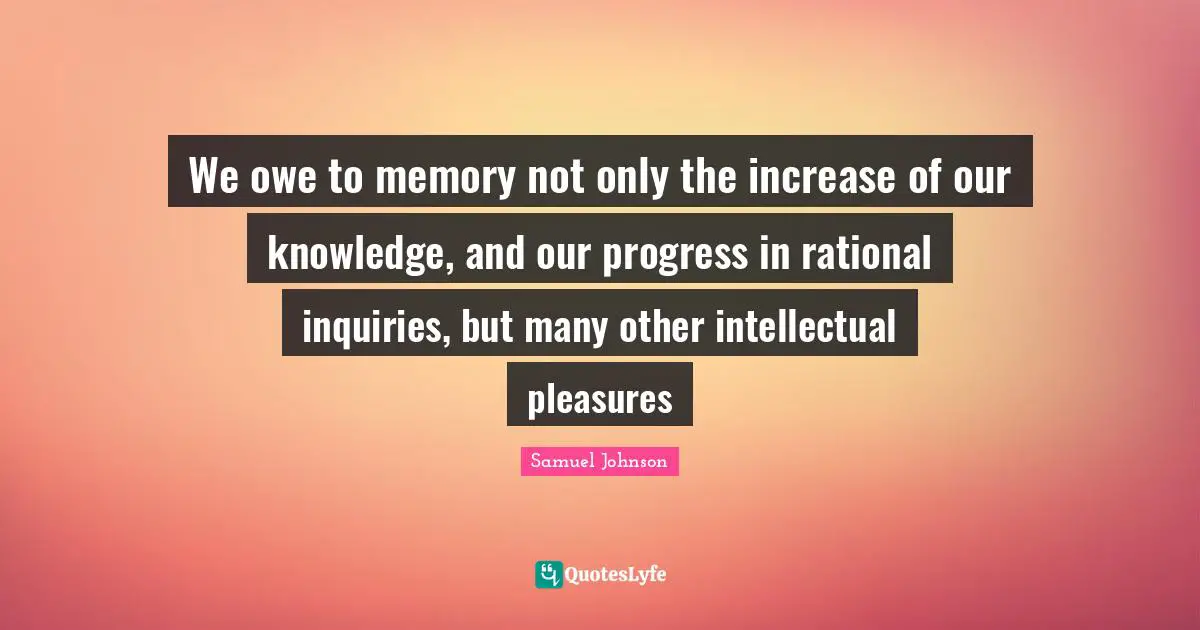 We owe to memory not only the increase of our knowledge, and our progress in rational inquiries, but many other intellectual pleasures