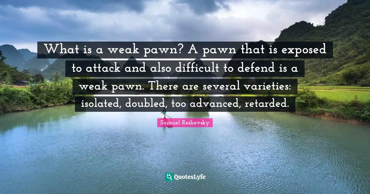 Retarded Quotes: "What is a weak pawn? A pawn that is exposed to attack and also difficult to defend is a weak pawn. There are several varieties: isolated, doubled, too advanced, retarded."