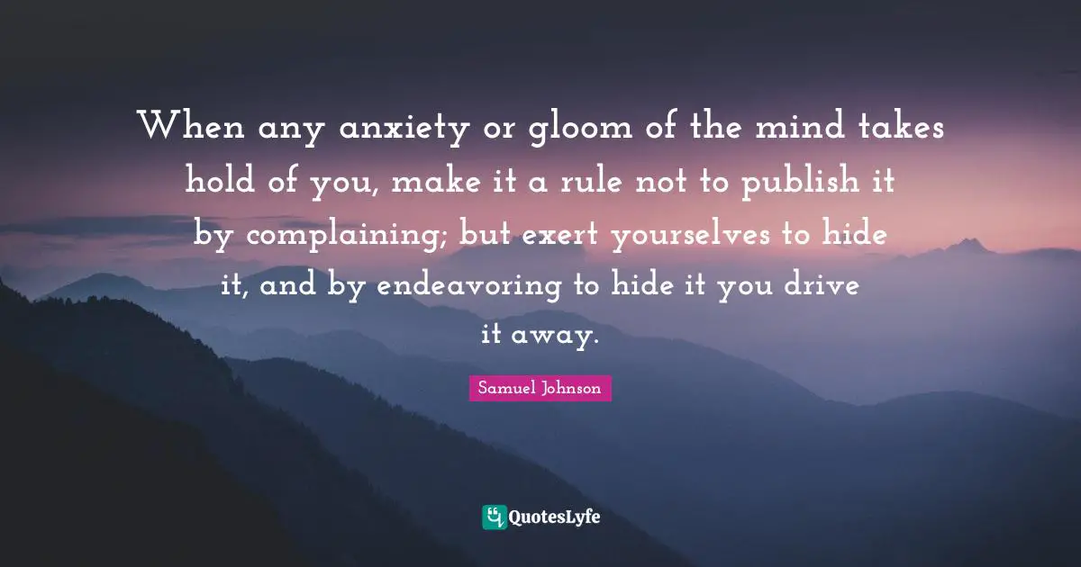 When any anxiety or gloom of the mind takes hold of you, make it a rule not to publish it by complaining; but exert yourselves to hide it, and by endeavoring to hide it you drive it away.