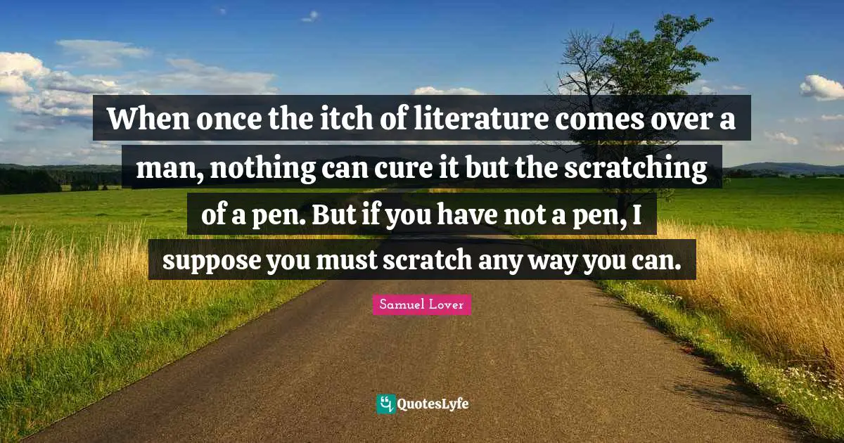 Samuel Lover Quotes: "When once the itch of literature comes over a man, nothing can cure it but the scratching of a pen. But if you have not a pen, I suppose you must scratch any way you can."