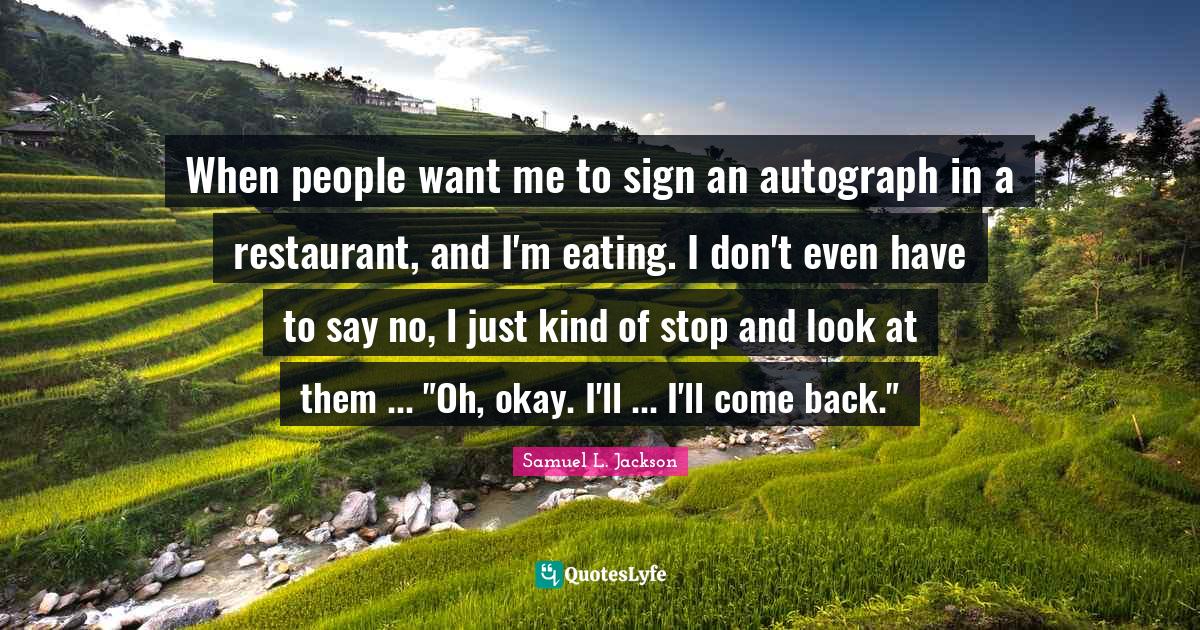 When people want me to sign an autograph in a restaurant, and I'm eating. I don't even have to say no, I just kind of stop and look at them ... "Oh, okay. I'll ... I'll come back."