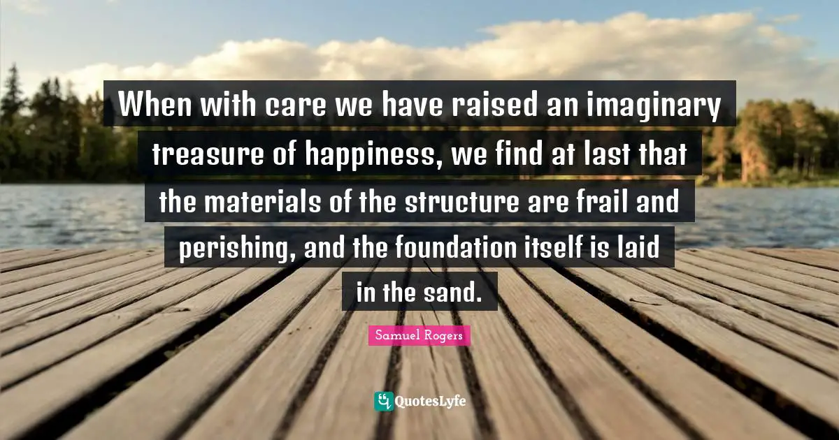 Samuel Rogers Quotes: "When with care we have raised an imaginary treasure of happiness, we find at last that the materials of the structure are frail and perishing, and the foundation itself is laid in the sand."