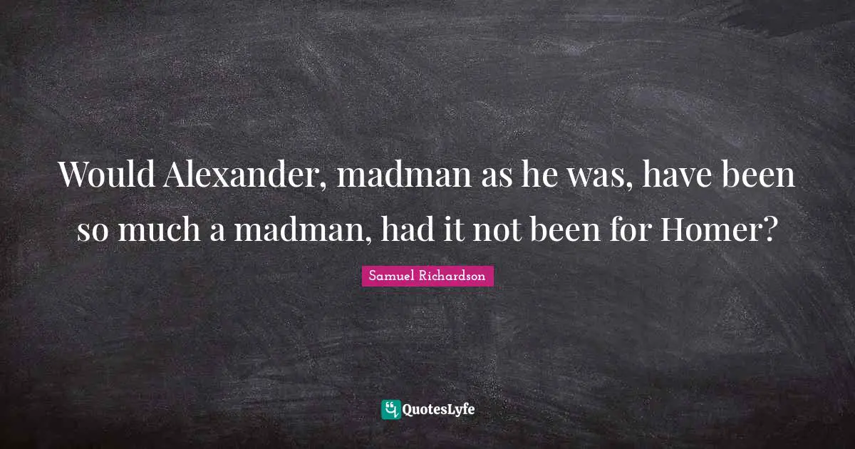 Would Alexander, madman as he was, have been so much a madman, had it not been for Homer?