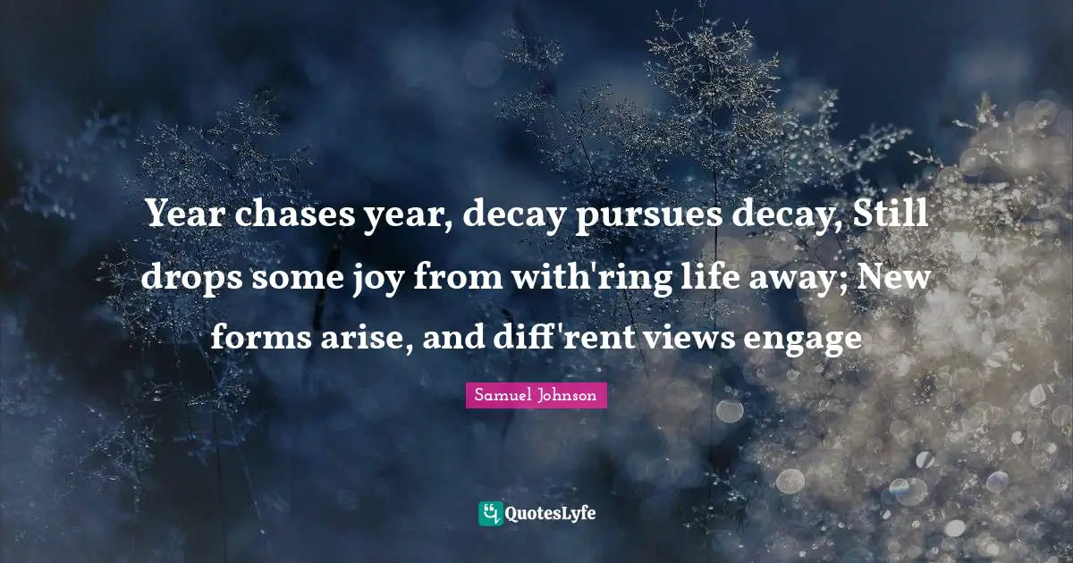 Year chases year, decay pursues decay, Still drops some joy from with'ring life away; New forms arise, and diff'rent views engage