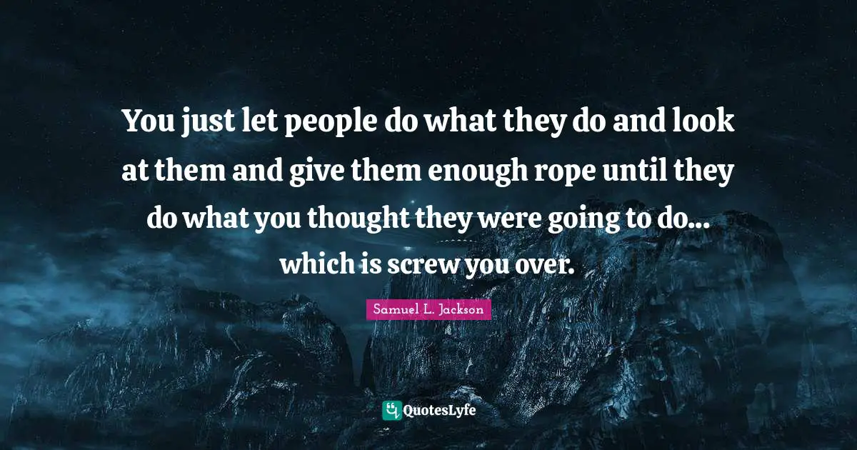 You just let people do what they do and look at them and give them enough rope until they do what you thought they were going to do... which is screw you over.