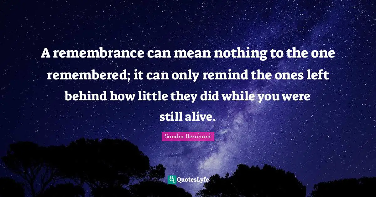 A remembrance can mean nothing to the one remembered; it can only remind the ones left behind how little they did while you were still alive.