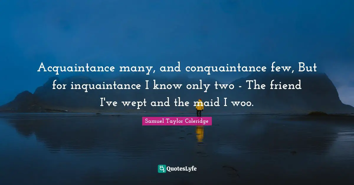 Acquaintance many, and conquaintance few, But for inquaintance I know only two - The friend I've wept and the maid I woo.