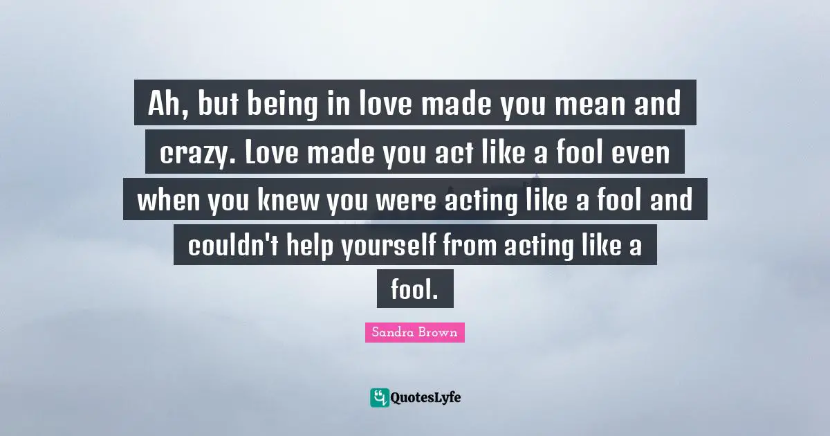 Sandra Brown Quotes: "Ah, but being in love made you mean and crazy. Love made you act like a fool even when you knew you were acting like a fool and couldn't help yourself from acting like a fool."