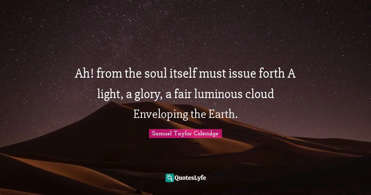 Ah! from the soul itself must issue forth A light, a glory, a fair luminous cloud Enveloping the Earth.