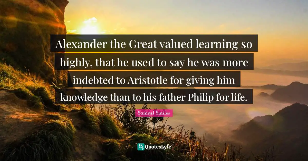 Indebted Quotes: "Alexander the Great valued learning so highly, that he used to say he was more indebted to Aristotle for giving him knowledge than to his father Philip for life."