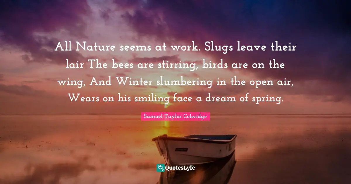 All Nature seems at work. Slugs leave their lair The bees are stirring, birds are on the wing, And Winter slumbering in the open air, Wears on his smiling face a dream of spring.