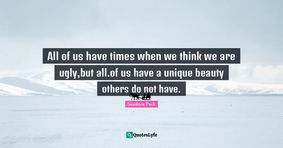 All of us have times when we think we are ugly,but all.of us have a unique beauty others do not have.