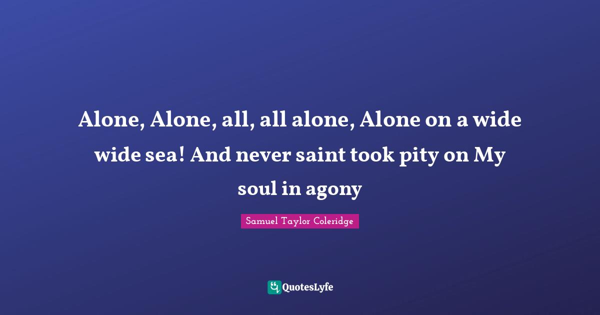 Alone, Alone, all, all alone, Alone on a wide wide sea! And never saint took pity on My soul in agony