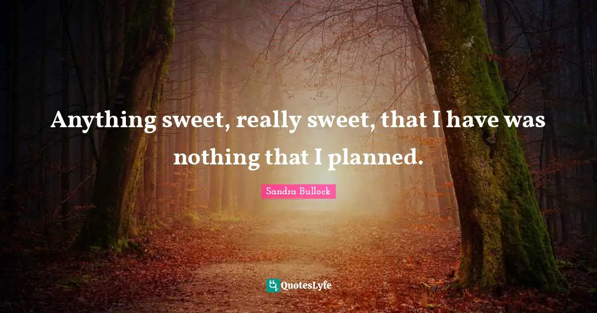 Anything sweet, really sweet, that I have was nothing that I planned.