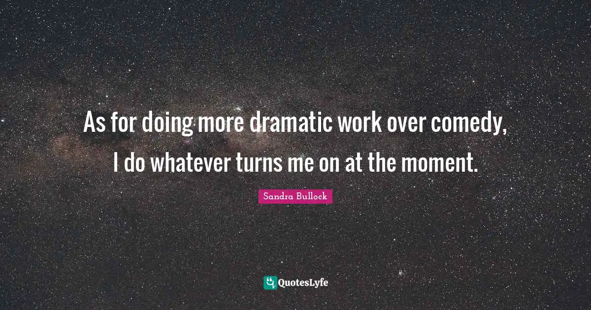 As for doing more dramatic work over comedy, I do whatever turns me on at the moment.